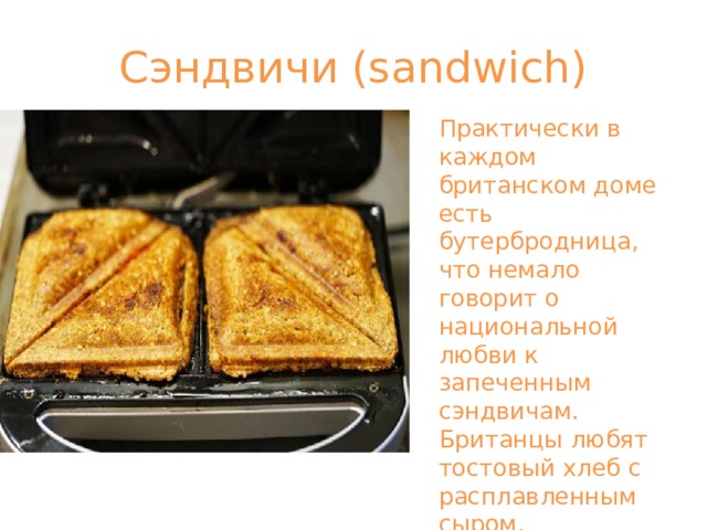 Сэндвичи (sandwich) Практически в каждом британском доме есть бутербродница, что немало говорит о национальной любви к запеченным сэндвичам. Британцы любят тостовый хлеб с расплавленным сыром, запеченным в форме треугольников. 