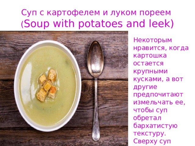Суп с картофелем и луком пореем  ( Soup with potatoes and leek) Некоторым нравится, когда картошка остается крупными кусками, а вот другие предпочитают измельчать ее, чтобы суп обретал бархатистую текстуру. Сверху суп принято дополнять беконом и сметаной, а порой еще и сухариками . 