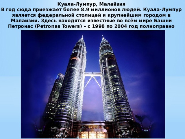 Куала-Лумпур, Малайзия  В год сюда приезжает более 8.9 миллионов людей. Куала-Лумпур является федеральной столицей и крупнейшим городом в Малайзии. Здесь находятся известные во всём мире Башни Петронас (Petronas Towers) – с 1998 по 2004 год полноправно считались самыми высокими зданиями в мире. 