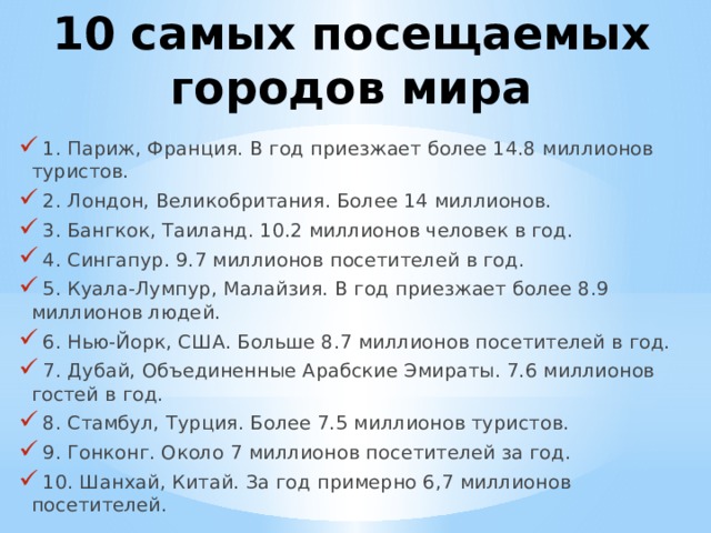 10 самых посещаемых городов мира  1. Париж, Франция. В год приезжает более 14.8 миллионов туристов.  2. Лондон, Великобритания. Более 14 миллионов.  3. Бангкок, Таиланд. 10.2 миллионов человек в год.  4. Сингапур. 9.7 миллионов посетителей в год.  5. Куала-Лумпур, Малайзия. В год приезжает более 8.9 миллионов людей.  6. Нью-Йорк, США. Больше 8.7 миллионов посетителей в год.  7. Дубай, Объединенные Арабские Эмираты. 7.6 миллионов гостей в год.  8. Стамбул, Турция. Более 7.5 миллионов туристов.  9. Гонконг. Около 7 миллионов посетителей за год.  10. Шанхай, Китай. За год примерно 6,7 миллионов посетителей. 