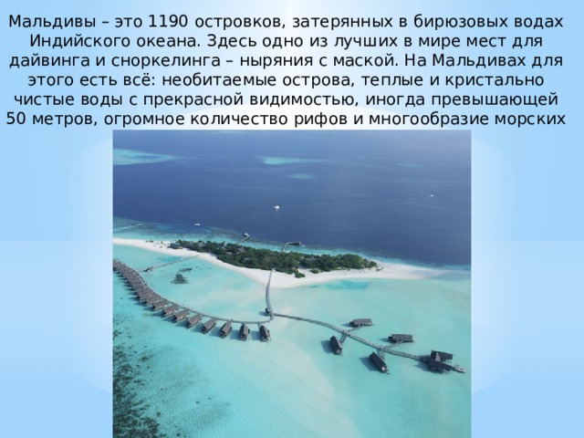 Мальдивы – это 1190 островков, затерянных в бирюзовых водах Индийского океана. Здесь одно из лучших в мире мест для дайвинга и сноркелинга – ныряния с маской. На Мальдивах для этого есть всё: необитаемые острова, теплые и кристально чистые воды с прекрасной видимостью, иногда превышающей 50 метров, огромное количество рифов и многообразие морских обитателей. 