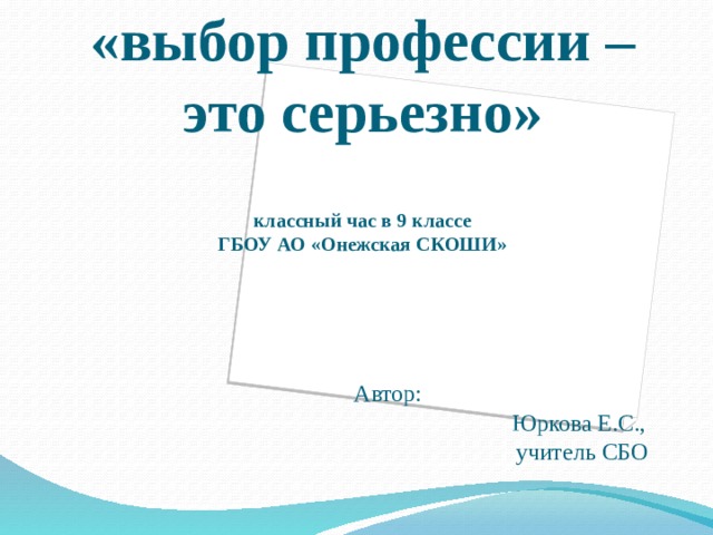 «выбор профессии – это серьезно»   классный час в 9 классе  ГБОУ АО «Онежская СКОШИ»     Автор:  Юркова Е.С.,  учитель СБО 