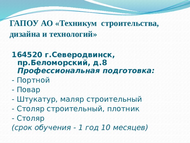 ГАПОУ АО «Техникум  строительства, дизайна и технологий»  164520 г.Северодвинск, пр.Беломорский, д.8 Профессиональная подготовка: - Портной - Повар - Штукатур, маляр строительный - Столяр строительный, плотник - Столяр (срок обучения - 1 год 10 месяцев) 