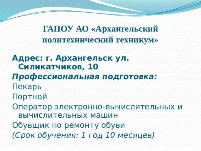 ГАПОУ АО «Архангельский политехнический техникум»    Адрес: г. Архангельск ул. Силикатчиков, 10 Профессиональная подготовка: Пекарь Портной Оператор электронно-вычислительных и вычислительных машин Обувщик по ремонту обуви (Срок обучения: 1 год 10 месяцев) 