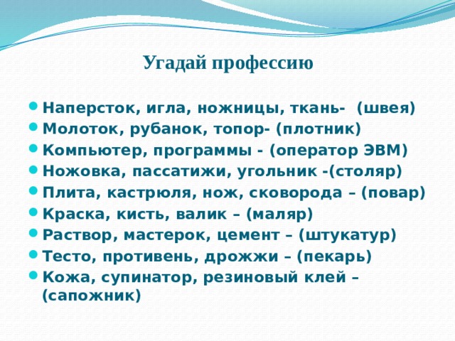 Угадай профессию Наперсток, игла, ножницы, ткань- (швея) Молоток, рубанок, топор- (плотник) Компьютер, программы - (оператор ЭВМ) Ножовка, пассатижи, угольник -(столяр) Плита, кастрюля, нож, сковорода – (повар) Краска, кисть, валик – (маляр) Раствор, мастерок, цемент – (штукатур) Тесто, противень, дрожжи – (пекарь) Кожа, супинатор, резиновый клей – (сапожник) 