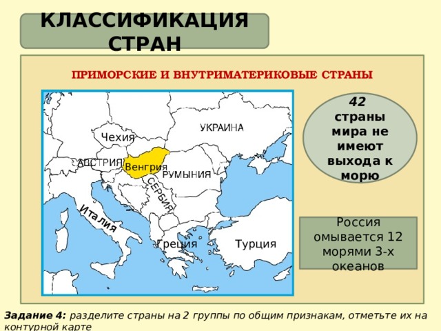 Италия КЛАССИФИКАЦИЯ СТРАН ПРИМОРСКИЕ И ВНУТРИМАТЕРИКОВЫЕ СТРАНЫ 42 страны мира не имеют выхода к морю Чехия Венгрия Россия омывается 12 морями 3-х океанов Греция Турция Задание 4: разделите страны на 2 группы по общим признакам, отметьте их на контурной карте 