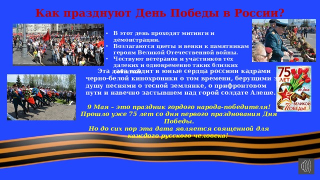 Как празднуют День Победы в России? В этот день проходят митинги и демонстрации. Возлагаются цветы и венки к памятникам героям Великой Отечественной войны. Чествуют ветеранов и участников тех далеких и одновременно таких близких событий.  Эта дата входит в юные сердца россиян кадрами черно-белой кинохроники о том времени, берущими за душу песнями о тесной землянке, о прифронтовом пути и навечно застывшем над горой солдате Алеше. 9 Мая – это праздник гордого народа-победителя! Прошло уже 75 лет со дня первого празднования Дня Победы. Но до сих пор эта дата является священной для каждого русского человека! 