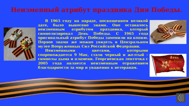 Неизменный атрибут праздника Дня Победы.    В 1965 году на параде, посвященном великой дате, было вынесено знамя. Оно оставалось неизменным атрибутом праздника, который символизировал День Победы. С 1965 года оригинальный атрибут Победы заменили на копию. Первое знамя же можно увидеть в Центральном музее Вооруженных Сил Российской Федерации.  Неизменными цветами, которыми сопровождается 9 Мая, стали черный и желтый – символы дыма и пламени. Георгиевская ленточка с 2005 года является неизменным отражением благодарности за мир и уважения к ветеранам.  