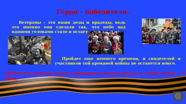 Герои - победители.  Ветераны – это наши деды и прадеды, ведь это именно они сделали так, что небо над нашими головами стало и остается мирным.  Пройдет еще немного времени, и свидетелей и участников той кровавой войны не останется вовсе.    Поэтому важно очень трепетно относиться к этой дате – 9 Мая. 