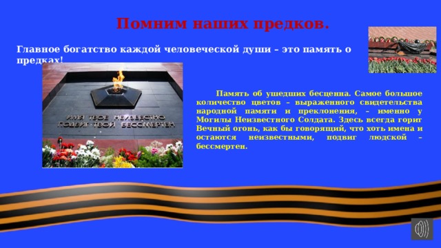 Помним наших предков. Главное богатство каждой человеческой души – это память о предках!   Память об ушедших бесценна. Самое большое количество цветов – выраженного свидетельства народной памяти и преклонения, – именно у Могилы Неизвестного Солдата. Здесь всегда горит Вечный огонь, как бы говорящий, что хоть имена и остаются неизвестными, подвиг людской – бессмертен. 