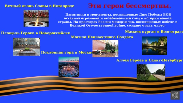 Эти герои бессмертны. Вечный огонь Славы в Новгороде   Памятники и монументы, посвященные Дню Победы ВОВ оставила огромный и незабываемый след в истории нашей страны. На просторах России мемориалов, посвященных победе в Великой Отечественной войне, создано очень много. Мамаев курган в Волгограде Площадь Героев в Новороссийске Могила Неизвестного Солдата Поклонная гора в Москве Аллея Героев в Санкт-Петербурге 