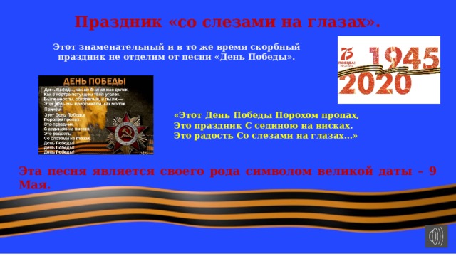 Праздник «со слезами на глазах». Этот знаменательный и в то же время скорбный праздник не отделим от песни «День Победы». «Этот День Победы Порохом пропах, Это праздник С сединою на висках. Это радость Со слезами на глазах…» Эта песня является своего рода символом великой даты – 9 Мая. 