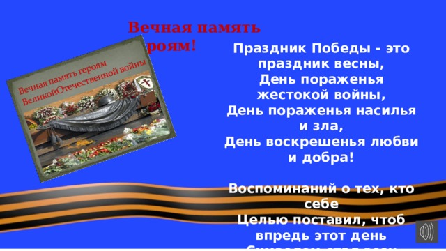 Вечная память героям! Праздник Победы - это праздник весны,  День пораженья жестокой войны,  День пораженья насилья и зла,  День воскрешенья любви и добра!   Воспоминаний о тех, кто себе  Целью поставил, чтоб впредь этот день  Символом стал всех стараний людей -  В мире и счастье растить малышей! 