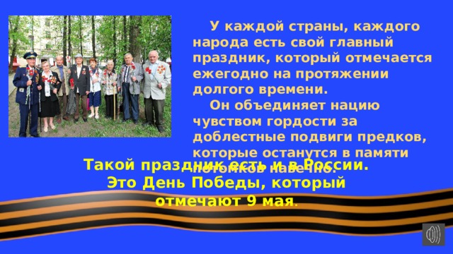  У каждой страны, каждого народа есть свой главный праздник, который отмечается ежегодно на протяжении долгого времени.  Он объединяет нацию чувством гордости за доблестные подвиги предков, которые останутся в памяти потомков навечно. Такой праздник есть и в России. Это День Победы, который отмечают 9 мая . 