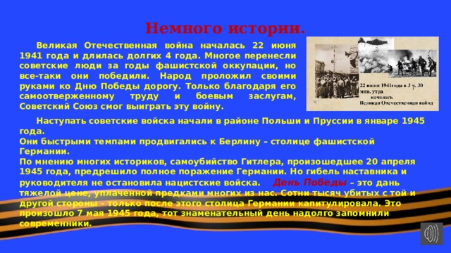 Немного истории.    Великая Отечественная война началась 22 июня 1941 года и длилась долгих 4 года. Многое перенесли советские люди за годы фашистской оккупации, но все-таки они победили. Народ проложил своими руками ко Дню Победы дорогу. Только благодаря его самоотверженному труду и боевым заслугам, Советский Союз смог выиграть эту войну.    Наступать советские войска начали в районе Польши и Пруссии в январе 1945 года. Они быстрыми темпами продвигались к Берлину – столице фашистской Германии. По мнению многих историков, самоубийство Гитлера, произошедшее 20 апреля 1945 года, предрешило полное поражение Германии. Но гибель наставника и руководителя не остановила нацистские войска.  День Победы – это дань тяжелой цене, уплаченной предками многих из нас. Сотни тысяч убитых с той и другой стороны – только после этого столица Германии капитулировала. Это произошло 7 мая 1945 года, тот знаменательный день надолго запомнили современники. 