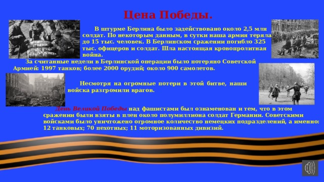 Цена Победы.  В штурме Берлина было задействовано около 2,5 млн солдат. По некоторым данным, в сутки наша армия теряла до 15 тыс. человек. В Берлинском сражении погибло 325 тыс. офицеров и солдат. Шла настоящая кровопролитная война.  За считанные недели в Берлинской операции было потеряно Советской Армией: 1997 танков; более 2000 орудий; около 900 самолетов.  Несмотря на огромные потери в этой битве, наши войска разгромили врагов.  День Великой Победы над фашистами был ознаменован и тем, что в этом сражении были взяты в плен около полумиллиона солдат Германии. Советскими войсками было уничтожено огромное количество немецких подразделений, а именно: 12 танковых; 70 пехотных; 11 моторизованных дивизий. 