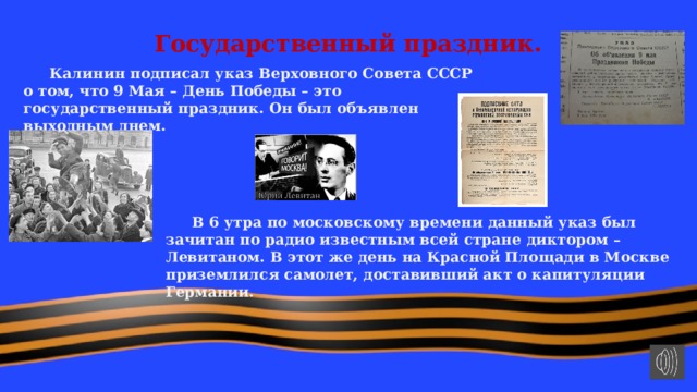 Государственный праздник.  Калинин подписал указ Верховного Совета СССР о том, что 9 Мая – День Победы – это государственный праздник. Он был объявлен выходным днем.  В 6 утра по московскому времени данный указ был зачитан по радио известным всей стране диктором – Левитаном. В этот же день на Красной Площади в Москве приземлился самолет, доставивший акт о капитуляции Германии. 