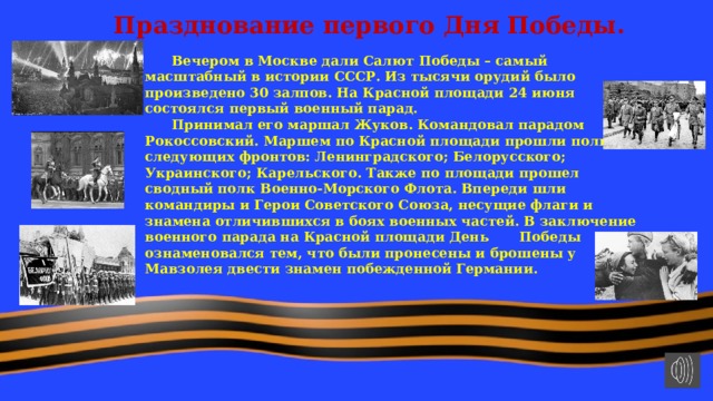 Празднование первого Дня Победы.  Вечером в Москве дали Салют Победы – самый масштабный в истории СССР. Из тысячи орудий было произведено 30 залпов. На Красной площади 24 июня состоялся первый военный парад.  Принимал его маршал Жуков. Командовал парадом Рокоссовский. Маршем по Красной площади прошли полки следующих фронтов: Ленинградского; Белорусского; Украинского; Карельского. Также по площади прошел сводный полк Военно-Морского Флота. Впереди шли командиры и Герои Советского Союза, несущие флаги и знамена отличившихся в боях военных частей. В заключение военного парада на Красной площади День  Победы ознаменовался тем, что были пронесены и брошены у Мавзолея двести знамен побежденной Германии. 