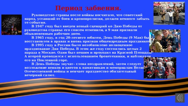 Период забвения.  Руководство страны после войны посчитало, что советский народ, уставший от боев и кровопролития, должен немного забыть те события.  В 1947 году был введен новый сценарий ко Дню Победы от руководства страны: его совсем отменили, а 9 мая признали обыкновенным рабочим днем.  В 1965 году, в год 20-летнего юбилея, День Победы (9 Мая) был восстановлен в правах и вновь признан общенародным праздником.  В 1995 году в России было возобновлено полноценное празднование Дня Победы. В этом же году состоялись целых 2 парада в Москве. Один был пешим и проходил на Красной Площади. А второй проводился с использованием бронетехники, и наблюдали его на Поклонной горе.  В День Победы звучат– слова поздравлений, затем следует возложение венков и цветов к памятникам и мемориалам Великой Отечественной войны и венчает празднество обязательный вечерний салют. 