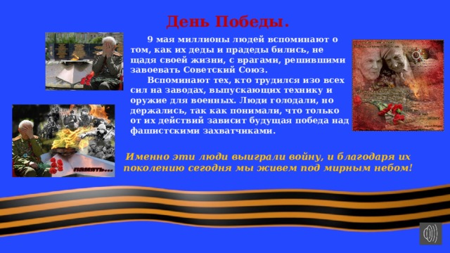 День Победы.  9 мая миллионы людей вспоминают о том, как их деды и прадеды бились, не щадя своей жизни, с врагами, решившими завоевать Советский Союз.  Вспоминают тех, кто трудился изо всех сил на заводах, выпускающих технику и оружие для военных. Люди голодали, но держались, так как понимали, что только от их действий зависит будущая победа над фашистскими захватчиками.  Именно эти люди выиграли войну, и благодаря их поколению сегодня мы живем под мирным небом! 