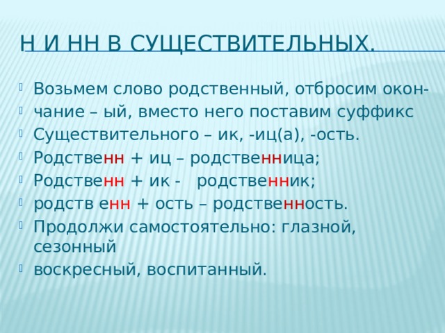 Н и НН в существительных. Возьмем слово родственный, отбросим окон- чание – ый, вместо него поставим суффикс Существительного – ик, -иц(а), -ость. Родстве нн + иц – родстве нн ица; Родстве нн + ик - родстве нн ик; родств е нн + ость – родстве нн ость. Продолжи самостоятельно: глазной, сезонный воскресный, воспитанный. 