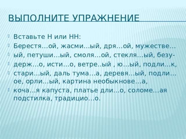 Выполните упражнение Вставьте Н или НН: Берестя…ой, жасми…ый, дря…ой, мужестве… ый, петуши…ый, смоля…ой, стекля…ый, безу- держ…о, исти…о, ветре..ый , ю…ый, подли…к, стари…ый, даль тума…а, деревя…ый, подли…ое, орли…ый, картина необыкнове…а, коча…я капуста, платье дли…о, соломе…ая подстилка, традицио…о. 