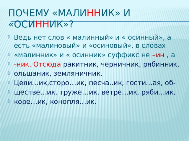 Почему «Мали нн ик» и «Оси нн ик»? Ведь нет слов « малинный» и « осинный», а есть «малиновый» и «осиновый», в словах «малинник» и « осинник» суффикс не –ин , а -ник. Отсюда ракитник, черничник, рябинник, ольшаник, земляничник. Цели…ик,сторо…ик, песча..ик, гости…ая, об- ществе…ик, труже…ик, ветре…ик, ряби…ик, коре…ик, конопля…ик. 
