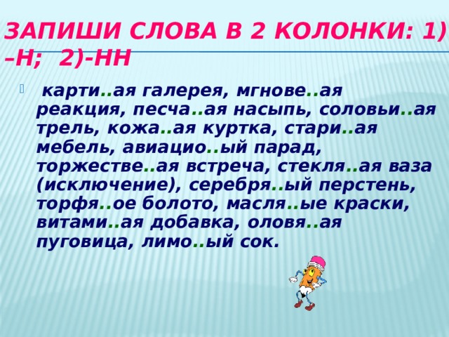 Запиши слова в 2 колонки: 1) –Н; 2)-НН  карти .. ая галерея, мгнове .. ая реакция, песча .. ая насыпь, соловьи .. ая трель, кожа .. ая куртка, стари .. ая мебель, авиацио .. ый парад, торжестве .. ая встреча, стекля .. ая ваза (исключение), серебря .. ый перстень, торфя .. ое болото, масля .. ые краски, витами .. ая добавка, оловя .. ая пуговица, лимо .. ый сок. 