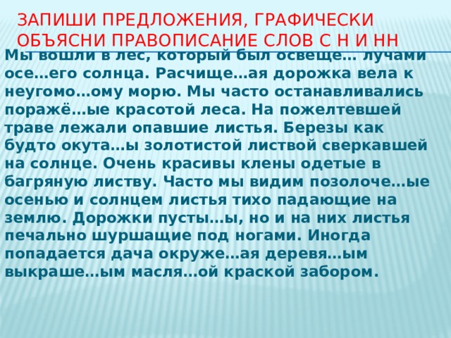 Запиши предложения, графически объясни правописание слов с Н и НН Мы вошли в лес, который был освеще… лучами осе…его солнца. Расчище…ая дорожка вела к неугомо…ому морю. Мы часто останавливались поражё…ые красотой леса. На пожелтевшей траве лежали опавшие листья. Березы как будто окута…ы золотистой листвой сверкавшей на солнце. Очень красивы клены одетые в багряную листву. Часто мы видим позолоче…ые осенью и солнцем листья тихо падающие на землю. Дорожки пусты…ы, но и на них листья печально шуршащие под ногами. Иногда попадается дача окруже…ая деревя…ым выкраше…ым масля…ой краской забором. 