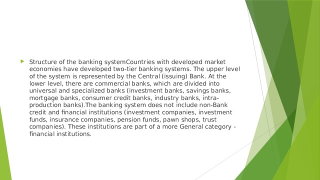 Structure of the banking systemCountries with developed market economies have developed two-tier banking systems. The upper level of the system is represented by the Central (issuing) Bank. At the lower level, there are commercial banks, which are divided into universal and specialized banks (investment banks, savings banks, mortgage banks, consumer credit banks, industry banks, intra-production banks).The banking system does not include non-Bank credit and financial institutions (investment companies, investment funds, insurance companies, pension funds, pawn shops, trust companies). These institutions are part of a more General category - financial institutions. 