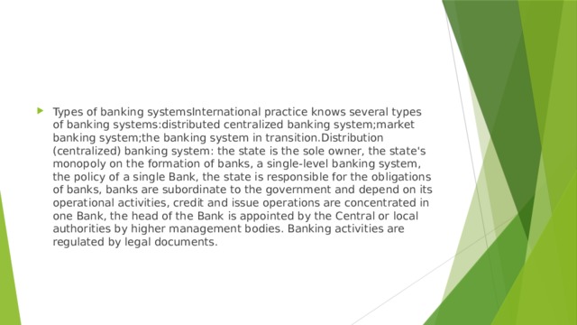 Types of banking systemsInternational practice knows several types of banking systems:distributed centralized banking system;market banking system;the banking system in transition.Distribution (centralized) banking system: the state is the sole owner, the state's monopoly on the formation of banks, a single-level banking system, the policy of a single Bank, the state is responsible for the obligations of banks, banks are subordinate to the government and depend on its operational activities, credit and issue operations are concentrated in one Bank, the head of the Bank is appointed by the Central or local authorities by higher management bodies. Banking activities are regulated by legal documents. 