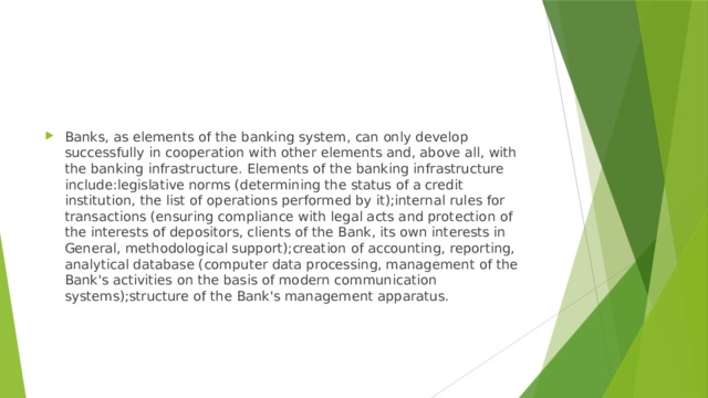Banks, as elements of the banking system, can only develop successfully in cooperation with other elements and, above all, with the banking infrastructure. Elements of the banking infrastructure include:legislative norms (determining the status of a credit institution, the list of operations performed by it);internal rules for transactions (ensuring compliance with legal acts and protection of the interests of depositors, clients of the Bank, its own interests in General, methodological support);creation of accounting, reporting, analytical database (computer data processing, management of the Bank's activities on the basis of modern communication systems);structure of the Bank's management apparatus. 