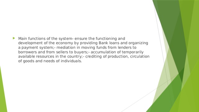 Main functions of the system- ensure the functioning and development of the economy by providing Bank loans and organizing a payment system;- mediation in moving funds from lenders to borrowers and from sellers to buyers;- accumulation of temporarily available resources in the country;- crediting of production, circulation of goods and needs of individuals. 