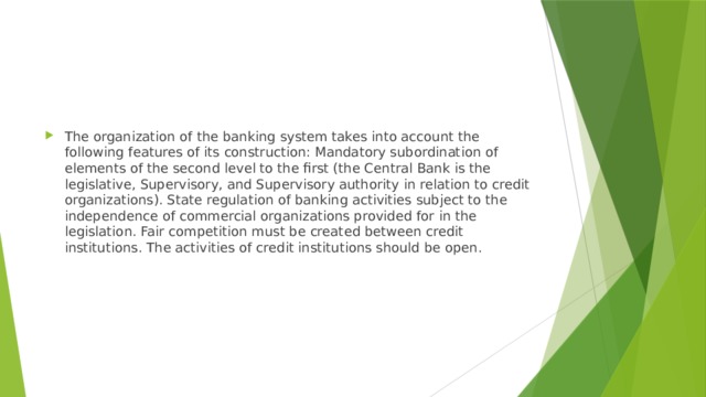 The organization of the banking system takes into account the following features of its construction: Mandatory subordination of elements of the second level to the first (the Central Bank is the legislative, Supervisory, and Supervisory authority in relation to credit organizations). State regulation of banking activities subject to the independence of commercial organizations provided for in the legislation. Fair competition must be created between credit institutions. The activities of credit institutions should be open. 