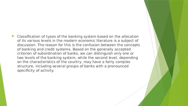 Classification of types of the banking system based on the allocation of its various levels in the modern economic literature is a subject of discussion. The reason for this is the confusion between the concepts of banking and credit systems. Based on the generally accepted criterion of subordination of banks, we can distinguish only one or two levels of the banking system, while the second level, depending on the characteristics of the country, may have a fairly complex structure, including several groups of banks with a pronounced specificity of activity. 