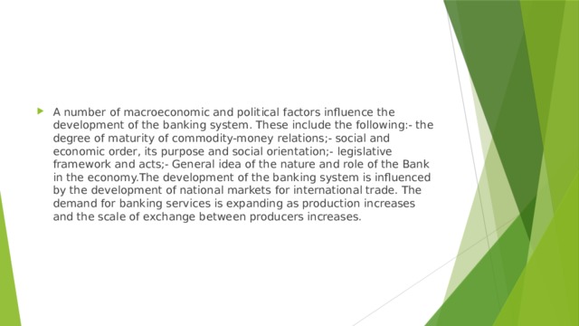 A number of macroeconomic and political factors influence the development of the banking system. These include the following:- the degree of maturity of commodity-money relations;- social and economic order, its purpose and social orientation;- legislative framework and acts;- General idea of the nature and role of the Bank in the economy.The development of the banking system is influenced by the development of national markets for international trade. The demand for banking services is expanding as production increases and the scale of exchange between producers increases. 