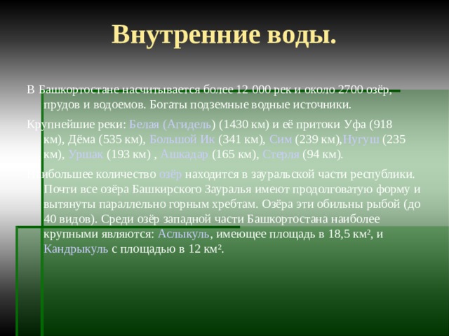Внутренние воды. В Башкортостане насчитывается более 12 000 рек и около 2700 озёр, прудов и водоемов. Богаты подземные водные источники. Крупнейшие реки:  Белая ( Агидель )  (1430 км) и её притоки  Уфа  (918 км), Дёма (535 км),  Большой Ик  (341 км),  Сим  (239 км), Нугуш  (235 км),  Уршак  (193 км) ,  Ашкадар  (165 км),  Стерля  (94 км). Наибольшее количество  озёр  находится в зауральской части республики. Почти все озёра Башкирского Зауралья имеют продолговатую форму и вытянуты параллельно горным хребтам. Озёра эти обильны рыбой (до 40 видов). Среди озёр западной части Башкортостана наиболее крупными являются:  Аслыкуль , имеющее площадь в 18,5 км², и  Кандрыкуль  с площадью в 12 км². 
