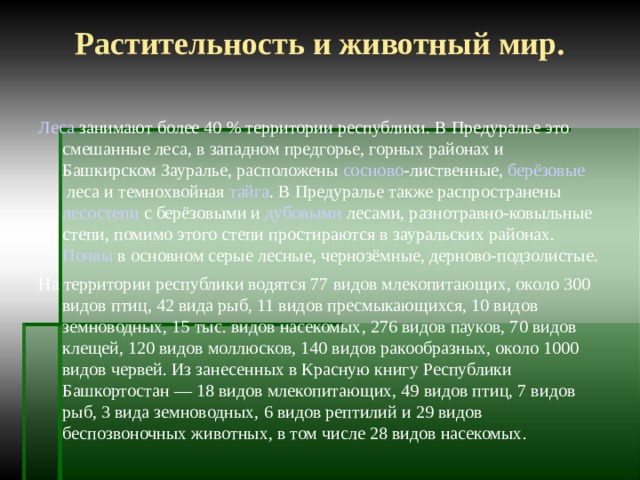 Растительность и животный мир. Леса  занимают более 40 % территории республики. В  Предуралье  это  смешанные леса , в западном предгорье, горных районах и Башкирском Зауралье, расположены  сосново -лиственные,  берёзовые  леса и темнохвойная  тайга . В Предуралье также распространены  лесостепи  с берёзовыми и  дубовыми  лесами, разнотравно-ковыльные степи, помимо этого степи простираются в зауральских районах.  Почвы  в основном серые лесные, чернозёмные, дерново-подзолистые. На территории республики водятся 77 видов млекопитающих, около 300 видов птиц, 42 вида рыб, 11 видов пресмыкающихся, 10 видов земноводных, 15 тыс. видов насекомых, 276 видов пауков, 70 видов клещей, 120 видов моллюсков, 140 видов ракообразных, около 1000 видов червей. Из занесенных в Красную книгу Республики Башкортостан — 18 видов млекопитающих, 49 видов птиц, 7 видов рыб, 3 вида земноводных, 6 видов рептилий и 29 видов беспозвоночных животных, в том числе 28 видов насекомых. 