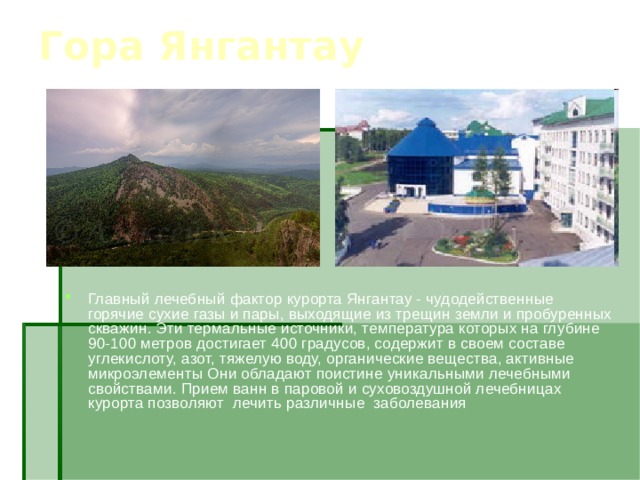 Гора Янгантау Главный лечебный фактор курорта Янгантау - чудодейственные горячие сухие газы и пары, выходящие из трещин земли и пробуренных скважин. Эти термальные источники, температура которых на глубине 90-100 метров достигает 400 градусов, содержит в своем составе углекислоту, азот, тяжелую воду, органические вещества, активные микроэлементы Они обладают поистине уникальными лечебными свойствами. Прием ванн в паровой и суховоздушной лечебницах курорта позволяют лечить различные заболевания 