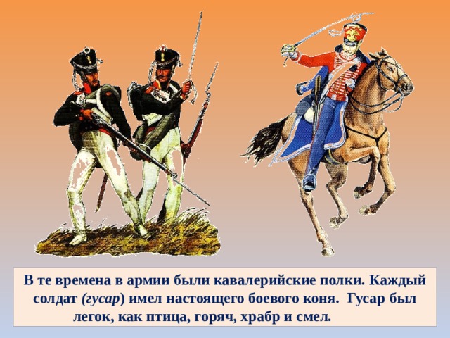 В те времена в армии были кавалерийские полки. Каждый солдат (гусар ) имел настоящего боевого коня. Гусар был легок, как птица, горяч, храбр и смел .