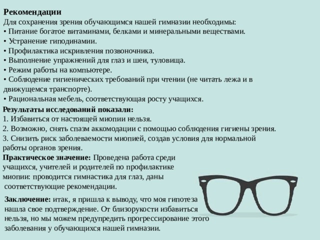 Рекомендации Для сохранения зрения обучающимся нашей гимназии необходимы: • Питание богатое витаминами, белками и минеральными веществами. • Устранение гиподинамии. • Профилактика искривления позвоночника. • Выполнение упражнений для глаз и шеи, туловища. • Режим работы на компьютере. • Соблюдение гигиенических требований при чтении (не читать лежа и в движущемся транспорте). • Рациональная мебель, соответствующая росту учащихся. Результаты исследований показали: 1. Избавиться от настоящей миопии нельзя. 2. Возможно, снять спазм аккомодации с помощью соблюдения гигиены зрения. 3. Снизить риск заболеваемости миопией, создав условия для нормальной работы органов зрения. Практическое значение: Проведена работа среди учащихся, учителей и родителей по профилактике миопии: проводится гимнастика для глаз, даны  соответствующие рекомендации. Заключение: итак, я пришла к выводу, что моя гипотеза нашла свое подтверждение. От близорукости избавиться нельзя, но мы можем предупредить прогрессирование этого заболевания у обучающихся нашей гимназии. 