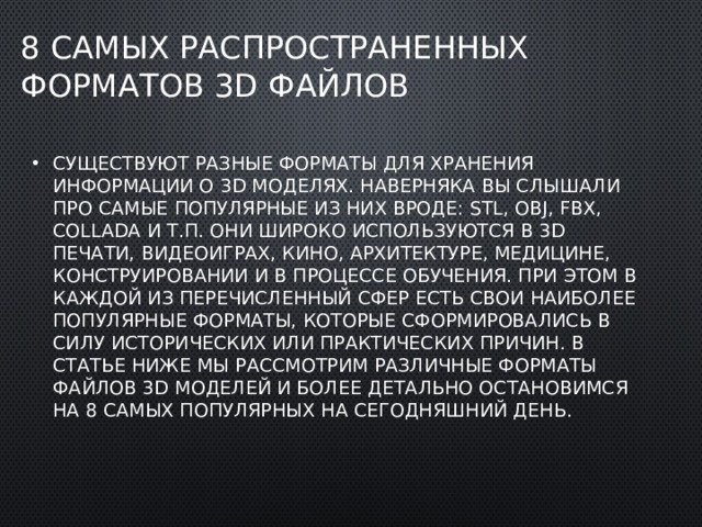 8 самых распространенных форматов 3D файлов Существуют разные форматы для хранения информации о 3D моделях. Наверняка вы слышали про самые популярные из них вроде: STL, OBJ, FBX, COLLADA и т.п. Они широко используются в 3D печати, видеоиграх, кино, архитектуре, медицине, конструировании и в процессе обучения. При этом в каждой из перечисленный сфер есть свои наиболее популярные форматы, которые сформировались в силу исторических или практических причин. В статье ниже мы рассмотрим различные форматы файлов 3D моделей и более детально остановимся на 8 самых популярных на сегодняшний день. 
