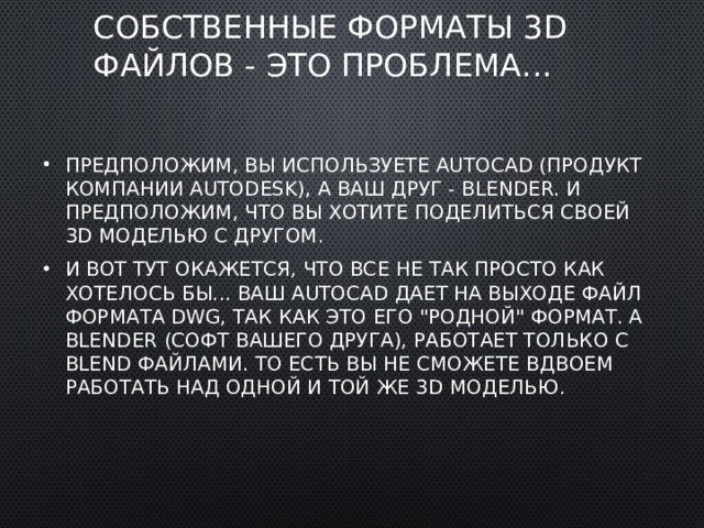 Собственные форматы 3D файлов - это проблема... Предположим, вы используете AutoCad (продукт компании AutoDesk), а ваш друг - Blender. И предположим, что вы хотите поделиться своей 3D моделью с другом. И вот тут окажется, что все не так просто как хотелось бы... Ваш AutoCad дает на выходе файл формата DWG, так как это его 