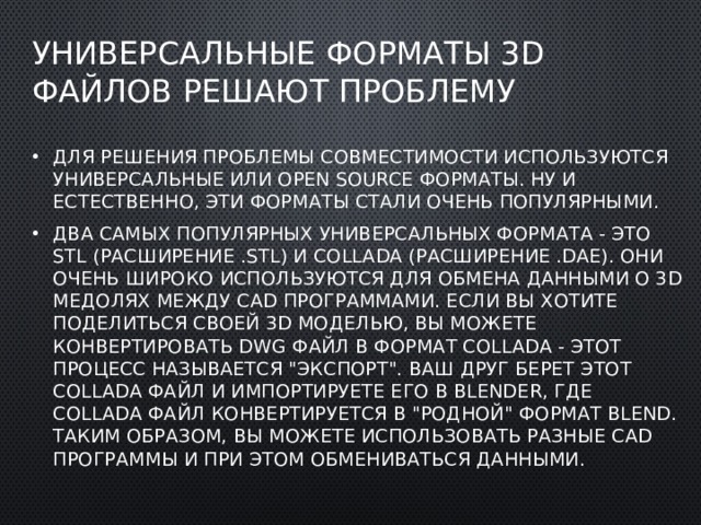 Универсальные форматы 3D файлов решают проблему Для решения проблемы совместимости используются универсальные или open source форматы. Ну и естественно, эти форматы стали очень популярными. Два самых популярных универсальных формата - это STL (расширение .STL) и COLLADA (расширение .DAE). Они очень широко используются для обмена данными о 3D медолях между CAD программами. Если вы хотите поделиться своей 3D моделью, вы можете конвертировать DWG файл в формат COLLADA - этот процесс называется 