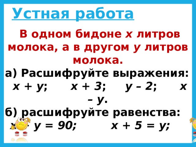 Устная работа  В одном бидоне х литров молока, а в другом у литров молока. а) Расшифруйте выражения:  х + у ; х + 3 ; у – 2 ; х – у . б) расшифруйте равенства:  х + у = 90; х + 5 = у;  3х = у; х – 15 = у + 25.  