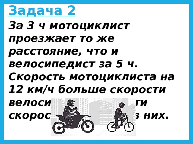 Задача 2 За 3 ч мотоциклист проезжает то же расстояние, что и велосипедист за 5 ч. Скорость мотоциклиста на 12 км/ч больше скорости велосипедиста. Найти скорости каждого из них.  