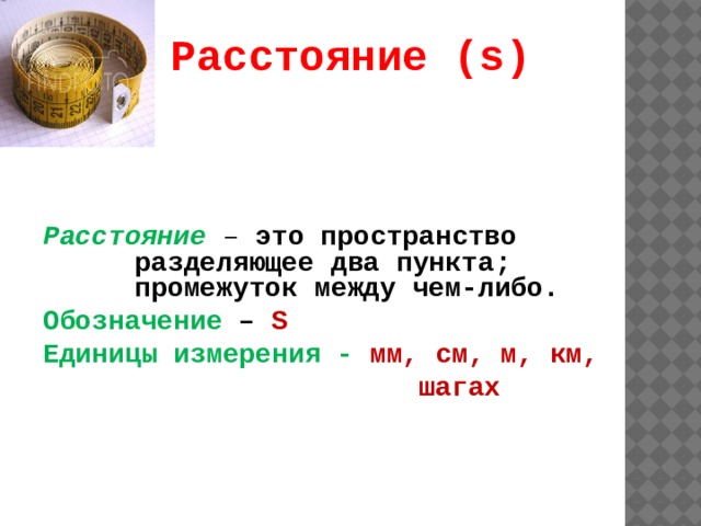 Расстояние (s) Расстояние  – это пространство разделяющее два пункта; промежуток между чем-либо. Обозначение – S Единицы измерения - мм, см, м, км,  шагах  