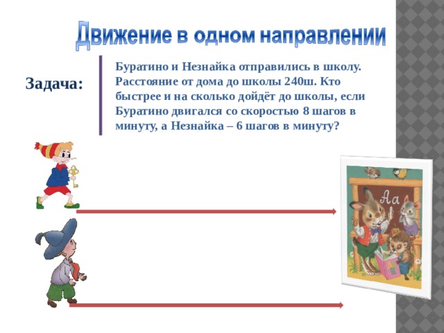 Буратино и Незнайка отправились в школу. Расстояние от дома до школы 240ш. Кто быстрее и на сколько дойдёт до школы, если Буратино двигался со скоростью 8 шагов в минуту, а Незнайка – 6 шагов в минуту? Задача:  