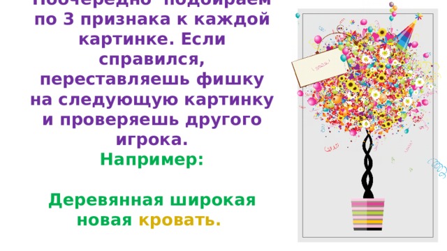 Игра «Кто быстрее!»  Поочерёдно подбираем по 3 признака к каждой картинке. Если справился, переставляешь фишку на следующую картинку и проверяешь другого игрока.  Например:    Деревянная широкая новая кровать. 