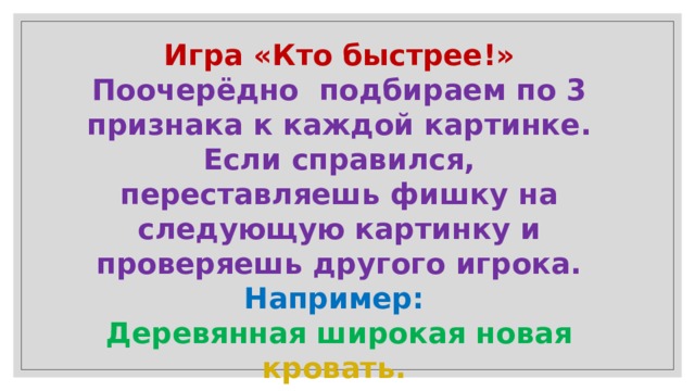 Игра «Кто быстрее!»  Поочерёдно подбираем по 3 признака к каждой картинке. Если справился, переставляешь фишку на следующую картинку и проверяешь другого игрока.  Например:  Деревянная широкая новая кровать. 